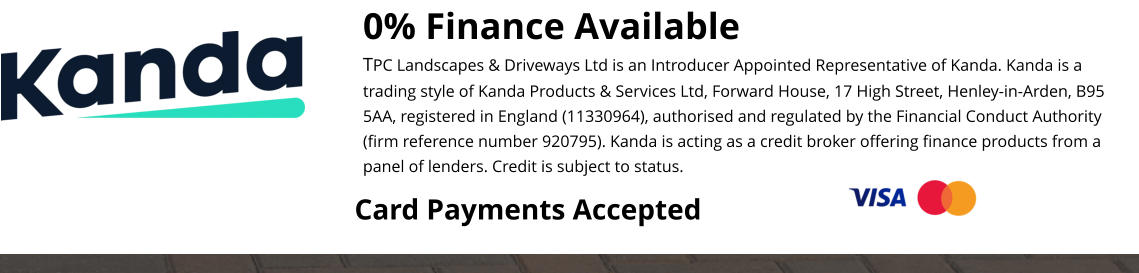 0% Finance Available TPC Landscapes & Driveways Ltd is an Introducer Appointed Representative of Kanda. Kanda is a trading style of Kanda Products & Services Ltd, Forward House, 17 High Street, Henley-in-Arden, B95 5AA, registered in England (11330964), authorised and regulated by the Financial Conduct Authority (firm reference number 920795). Kanda is acting as a credit broker offering finance products from a panel of lenders. Credit is subject to status.  Card Payments Accepted