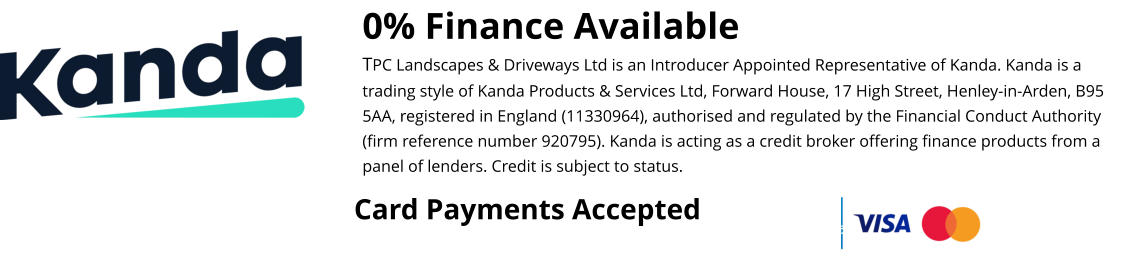 0% Finance Available TPC Landscapes & Driveways Ltd is an Introducer Appointed Representative of Kanda. Kanda is a trading style of Kanda Products & Services Ltd, Forward House, 17 High Street, Henley-in-Arden, B95 5AA, registered in England (11330964), authorised and regulated by the Financial Conduct Authority (firm reference number 920795). Kanda is acting as a credit broker offering finance products from a panel of lenders. Credit is subject to status.  Card Payments Accepted